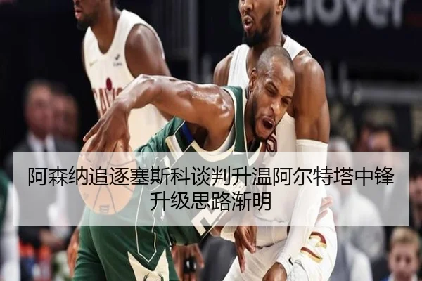 阿森纳追逐塞斯科谈判升温阿尔特塔中锋升级思路渐明